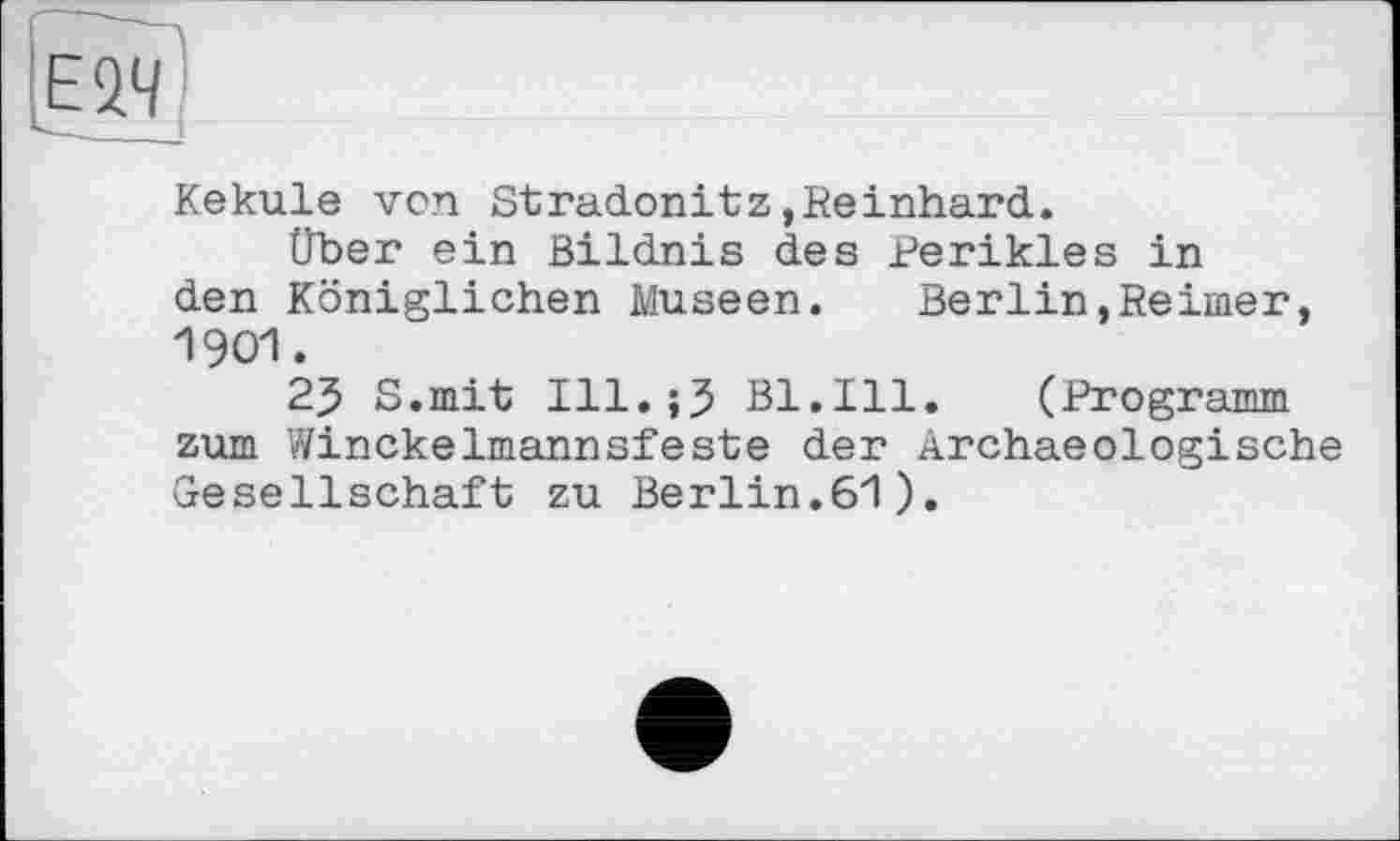 ﻿Kekule vcn Stradonitz»Reinhard.
Über ein Bildnis des Perikies in den Königlichen Museen. Berlin,Reimer, 1901.
25 S.mit Ill.jJ Bl.Ill. (Programm zum Winckelmannsfeste der Ärchaeologische Gesellschaft zu Berlin.61).